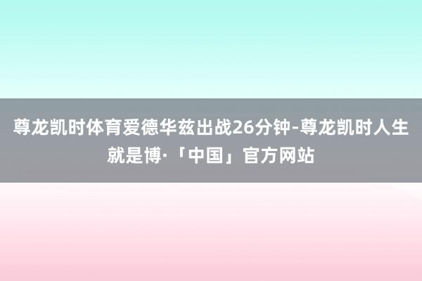 尊龙凯时体育爱德华兹出战26分钟-尊龙凯时人生就是博·「中国」官方网站