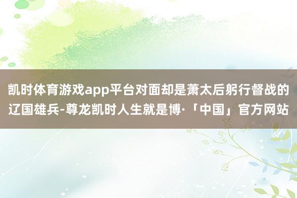 凯时体育游戏app平台对面却是萧太后躬行督战的辽国雄兵-尊龙凯时人生就是博·「中国」官方网站