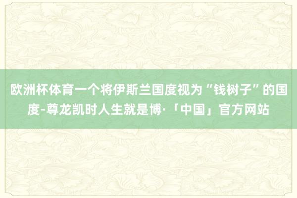 欧洲杯体育一个将伊斯兰国度视为“钱树子”的国度-尊龙凯时人生就是博·「中国」官方网站