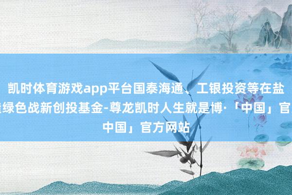凯时体育游戏app平台国泰海通、工银投资等在盐城缔造绿色战新创投基金-尊龙凯时人生就是博·「中国」官方网站