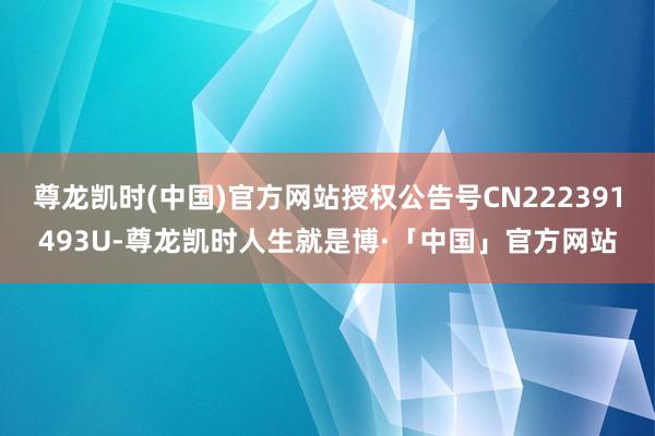 尊龙凯时(中国)官方网站授权公告号CN222391493U-尊龙凯时人生就是博·「中国」官方网站