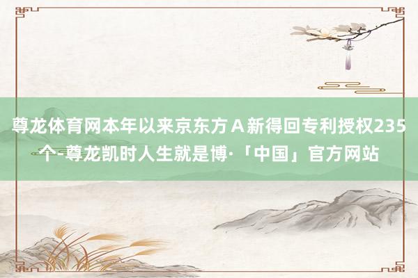 尊龙体育网本年以来京东方Ａ新得回专利授权235个-尊龙凯时人生就是博·「中国」官方网站