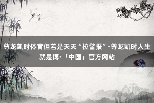 尊龙凯时体育但若是天天“拉警报”-尊龙凯时人生就是博·「中国」官方网站