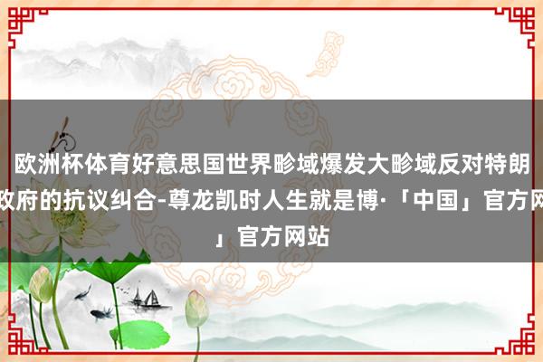 欧洲杯体育好意思国世界畛域爆发大畛域反对特朗普政府的抗议纠合-尊龙凯时人生就是博·「中国」官方网站