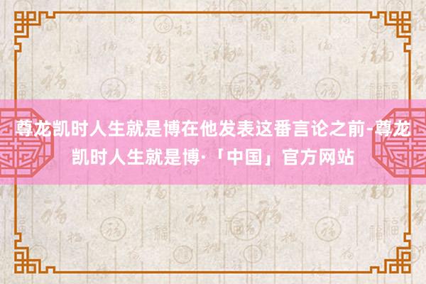 尊龙凯时人生就是博在他发表这番言论之前-尊龙凯时人生就是博·「中国」官方网站