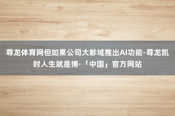 尊龙体育网但如果公司大畛域推出AI功能-尊龙凯时人生就是博·「中国」官方网站