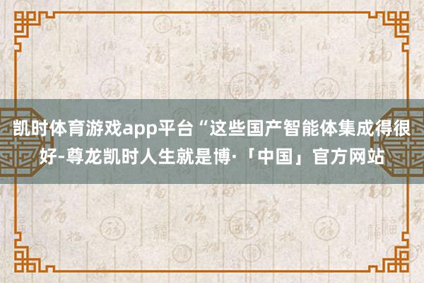 凯时体育游戏app平台“这些国产智能体集成得很好-尊龙凯时人生就是博·「中国」官方网站
