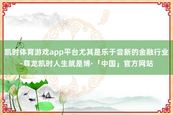 凯时体育游戏app平台尤其是乐于尝新的金融行业-尊龙凯时人生就是博·「中国」官方网站