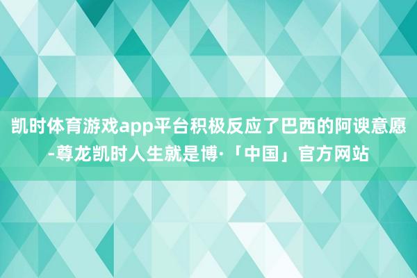 凯时体育游戏app平台积极反应了巴西的阿谀意愿-尊龙凯时人生就是博·「中国」官方网站