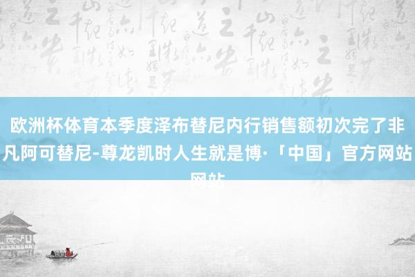欧洲杯体育本季度泽布替尼内行销售额初次完了非凡阿可替尼-尊龙凯时人生就是博·「中国」官方网站