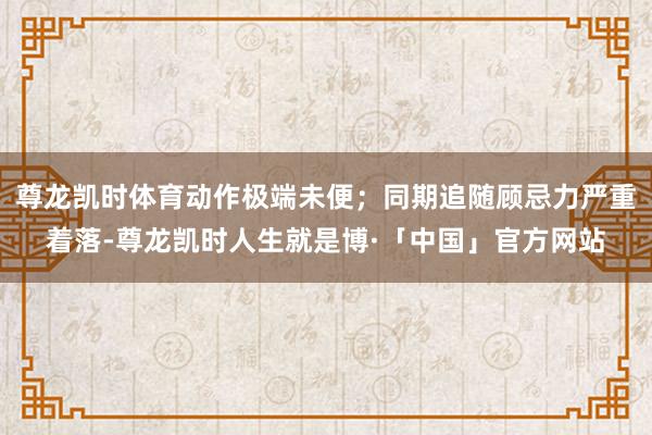 尊龙凯时体育动作极端未便；同期追随顾忌力严重着落-尊龙凯时人生就是博·「中国」官方网站