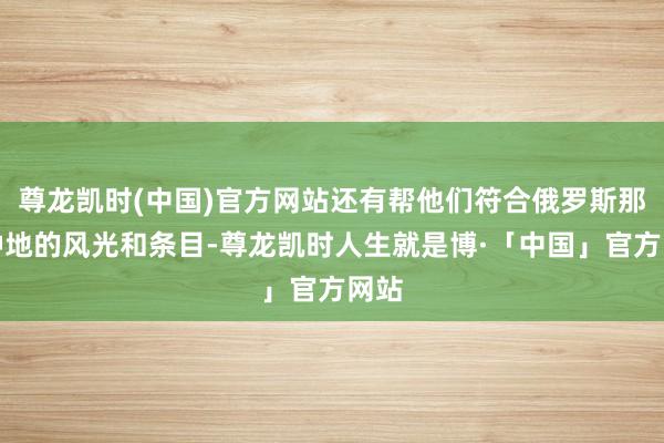 尊龙凯时(中国)官方网站还有帮他们符合俄罗斯那儿种地的风光和条目-尊龙凯时人生就是博·「中国」官方网站
