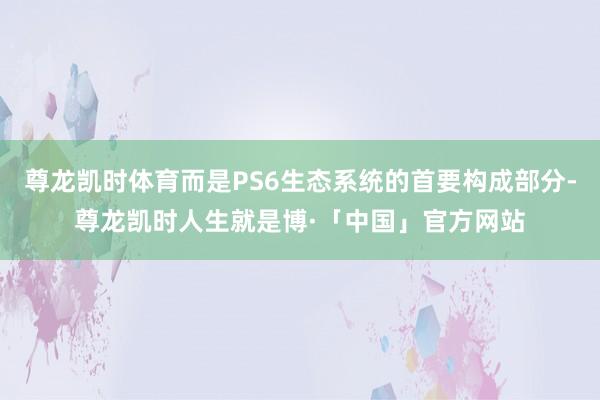 尊龙凯时体育而是PS6生态系统的首要构成部分-尊龙凯时人生就是博·「中国」官方网站