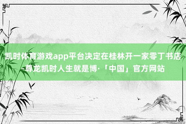 凯时体育游戏app平台决定在桂林开一家零丁书店-尊龙凯时人生就是博·「中国」官方网站