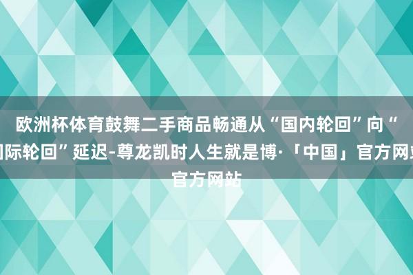 欧洲杯体育鼓舞二手商品畅通从“国内轮回”向“国际轮回”延迟-尊龙凯时人生就是博·「中国」官方网站
