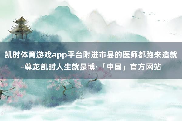 凯时体育游戏app平台附进市县的医师都跑来造就-尊龙凯时人生就是博·「中国」官方网站