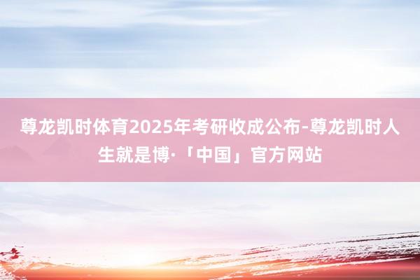 尊龙凯时体育2025年考研收成公布-尊龙凯时人生就是博·「中国」官方网站