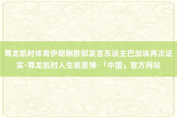 尊龙凯时体育伊朗酬酢部发言东谈主巴加埃再次证实-尊龙凯时人生就是博·「中国」官方网站