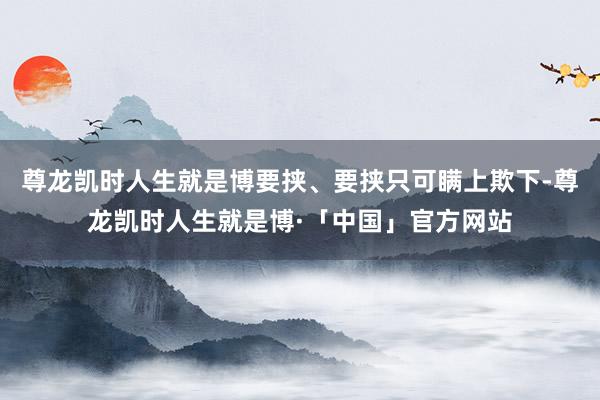 尊龙凯时人生就是博要挟、要挟只可瞒上欺下-尊龙凯时人生就是博·「中国」官方网站