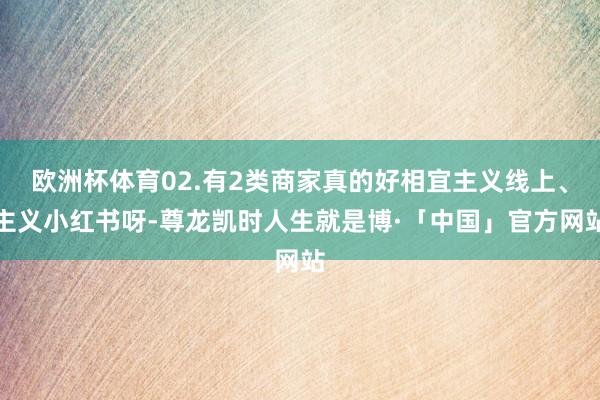 欧洲杯体育02.有2类商家真的好相宜主义线上、主义小红书呀-尊龙凯时人生就是博·「中国」官方网站