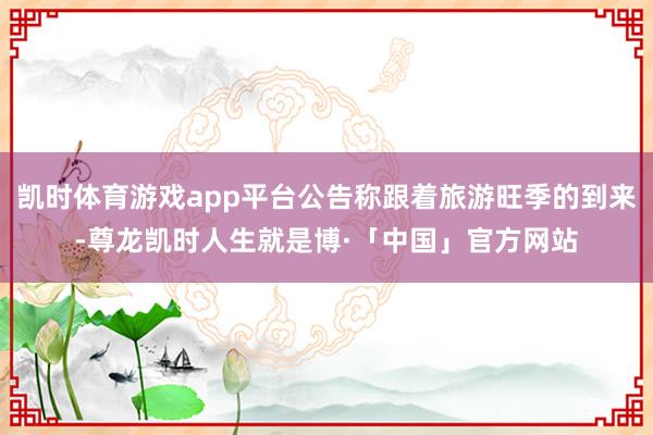 凯时体育游戏app平台公告称跟着旅游旺季的到来-尊龙凯时人生就是博·「中国」官方网站
