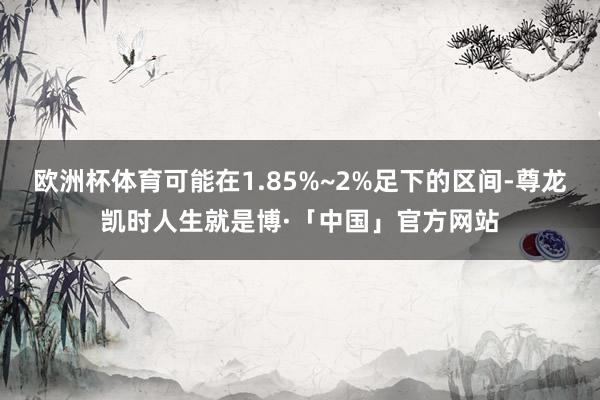 欧洲杯体育可能在1.85%~2%足下的区间-尊龙凯时人生就是博·「中国」官方网站