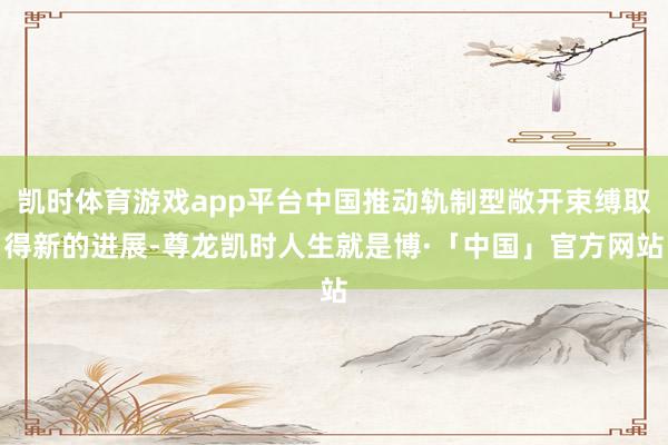 凯时体育游戏app平台中国推动轨制型敞开束缚取得新的进展-尊龙凯时人生就是博·「中国」官方网站
