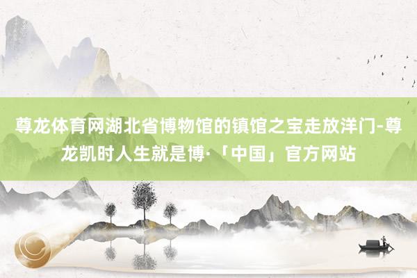 尊龙体育网湖北省博物馆的镇馆之宝走放洋门-尊龙凯时人生就是博·「中国」官方网站