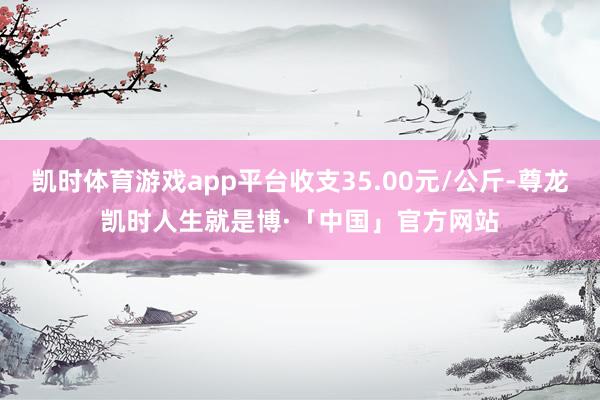 凯时体育游戏app平台收支35.00元/公斤-尊龙凯时人生就是博·「中国」官方网站