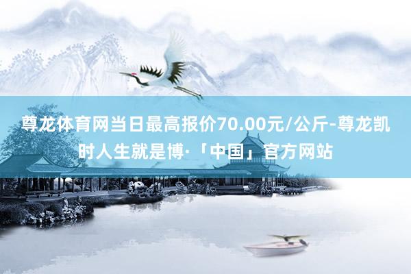 尊龙体育网当日最高报价70.00元/公斤-尊龙凯时人生就是博·「中国」官方网站