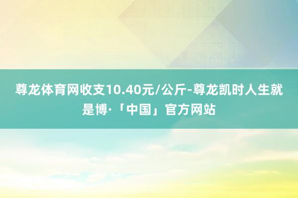 尊龙体育网收支10.40元/公斤-尊龙凯时人生就是博·「中国」官方网站