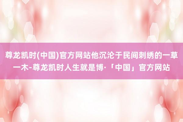 尊龙凯时(中国)官方网站他沉沦于民间刺绣的一草一木-尊龙凯时人生就是博·「中国」官方网站