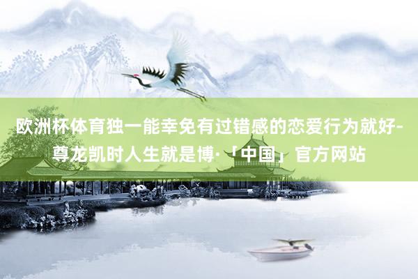欧洲杯体育独一能幸免有过错感的恋爱行为就好-尊龙凯时人生就是博·「中国」官方网站